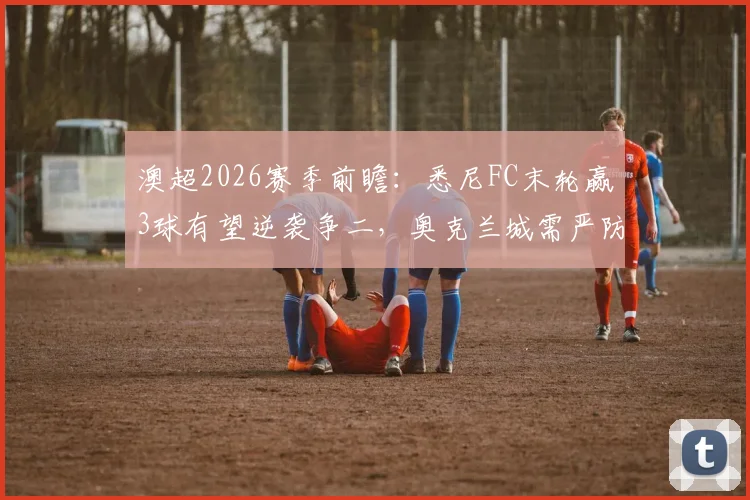 澳超2026赛季前瞻：悉尼FC末轮赢3球有望逆袭争二，奥克兰城需严防客场大败