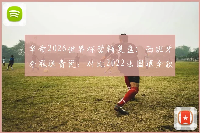 华帝2026世界杯营销复盘：西班牙夺冠送青瓷，对比2022法国退全款策略分析及效果评估
