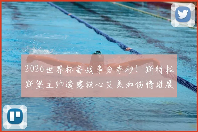 2026世界杯备战争分夺秒!斯特拉斯堡主帅透露核心艾美加伤情进展:月底有望复出勤王