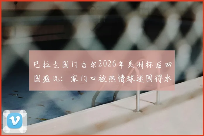 巴拉圭国门吉尔2026年美洲杯后回国盛况:家门口被热情球迷围得水泄不通,所在城市引关注