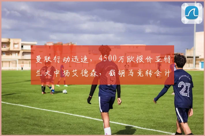 曼联行动迅速，4500万欧报价亚特兰大中场艾德森，截胡马竞转会计划最新动态