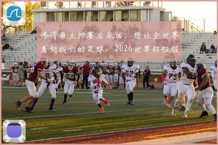 佛得角主帅赛后采访：想让全世界看到我们的足球，2026世界杯征程已燃起希望