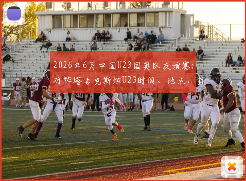 2026年6月中国U23国奥队友谊赛:对阵塔吉克斯坦U23时间、地点、直播渠道与球员名单前瞻