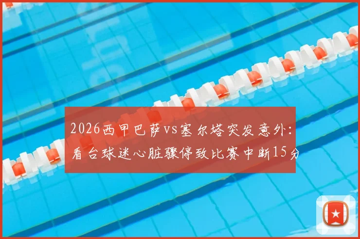 2026西甲巴萨vs塞尔塔突发意外：看台球迷心脏骤停致比赛中断15分钟，现场急救实录