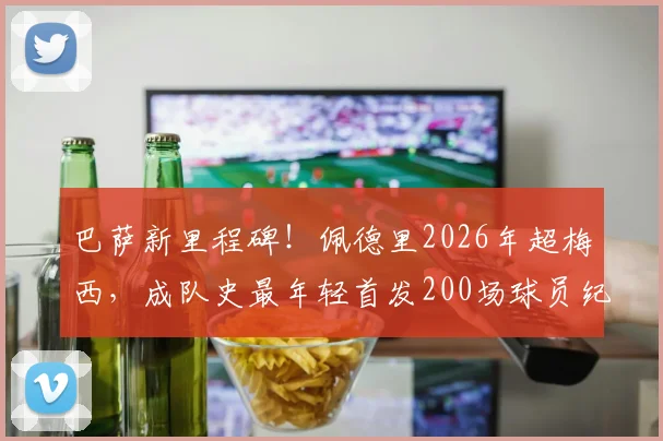 巴萨新里程碑！佩德里2026年超梅西，成队史最年轻首发200场球员纪录分析